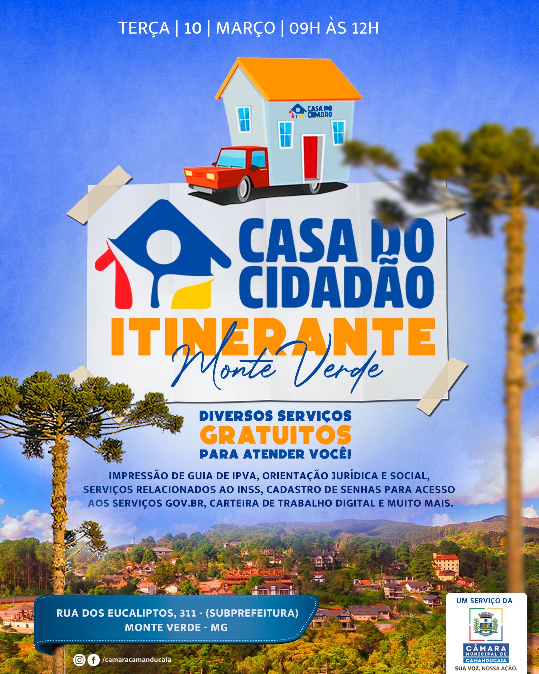 Photo by Câmara Municipal de Camanducaia in Monte Verde - MG. May be an image of poster and text that says 'TERÇA 10 MARÇO 09H AS 12H CASADO CIDADAD CASA DO CIDADAO ITINERANTE Monte Verde DIVERSOS SERVIÇOS GRATUITOS PARA ATENDER VOCÊ! IMPRESSÃO DE GUIA DE IPVA, ORIENTAÇÃO JURÍDICA SOCIAL, SERVIÇOS RELACIONADOS SERVIÇOSRELACIONADOSAOIN O INSS, CADASTRO DE SENHAS PARA ACESSO AOS SERVIÇOS GOV.BR BR, CARTEIRA DE TRABALHO DIGITAL MUITO MAIS. 安 RUA DOS EUCALIPTOS, 311- (SUBPREFEITURA) MONTE VERDE MG O /camaracamanducaia UM SERVIÇO DA CÂMARA GAMANDUGAIA'.