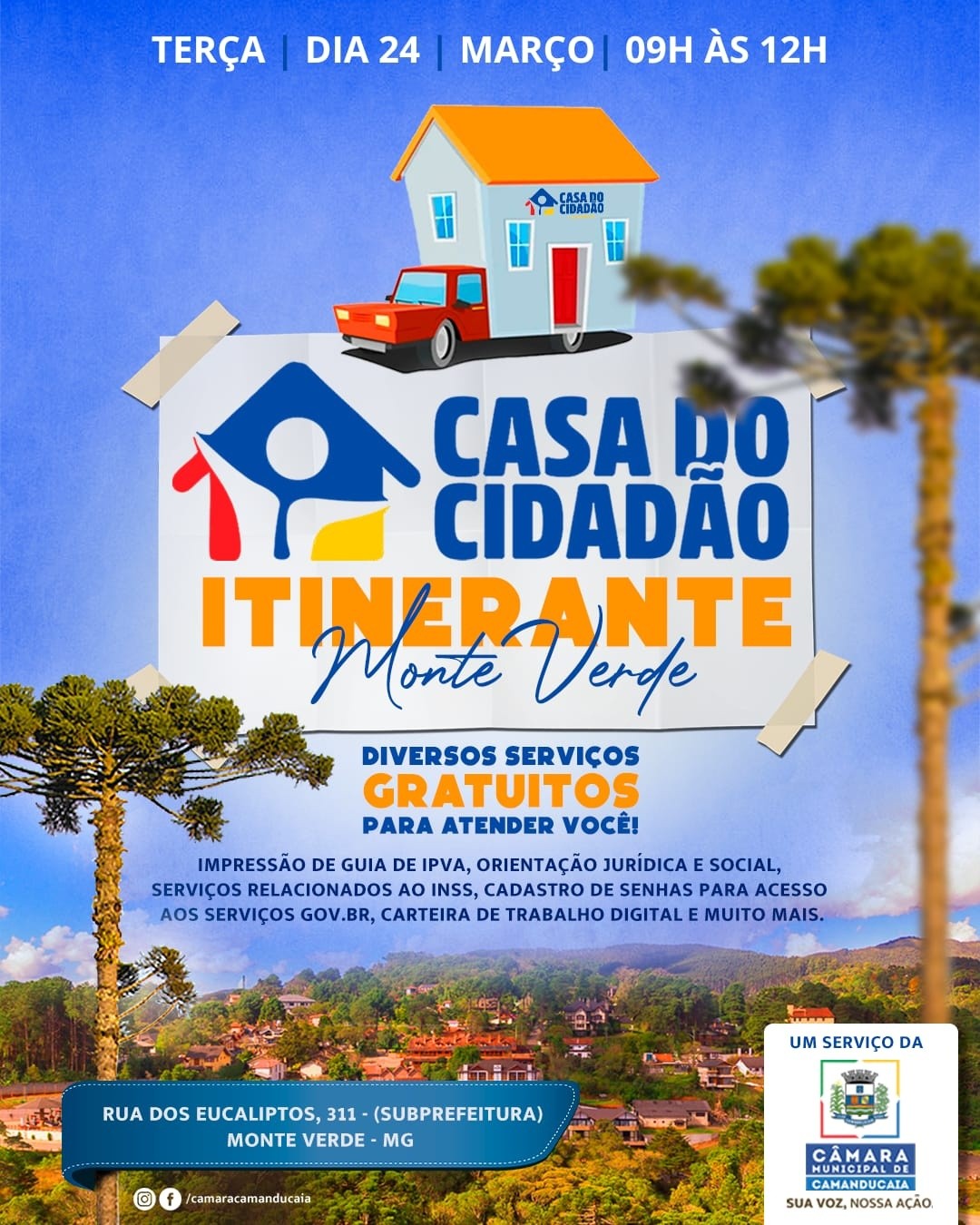 Photo by Câmara Municipal de Camanducaia in Monte Verde - MG. May be an image of poster and text that says 'TERÇA DIA24 DIA 24 MARÇO 09H ÀS 12H CASADO CIDADAD 谷 CASA DO CIDADAO ITINERANTE Monte Derde DIVERSOS SERVIÇOS GRATUITOS PARA ATENDER VOCÊ! IMPRESSÃO DE GUIA IPVA, ORIENTAÇÃO JURÍDICA SOCIAL, SERVIÇOS RELACIONADOS O INSS, CADASTRO DE SENHAS PARA ACESSO AOS SERVIÇOS GOV. BR, CARTEIRA DE TRABALHO DIGITAL MUITO MAIS. 使開す RUA DOS EUCALIPTOS, 311- (SUBPREFEITURA) MONTE VERDE MG UM SERVIÇO DA O D0O /camaracamanducaia HUNIGIPALDE CAMARA CAMANDUCAIA SUA voz, OZ,NOSSAAÇAO AÇAO'.